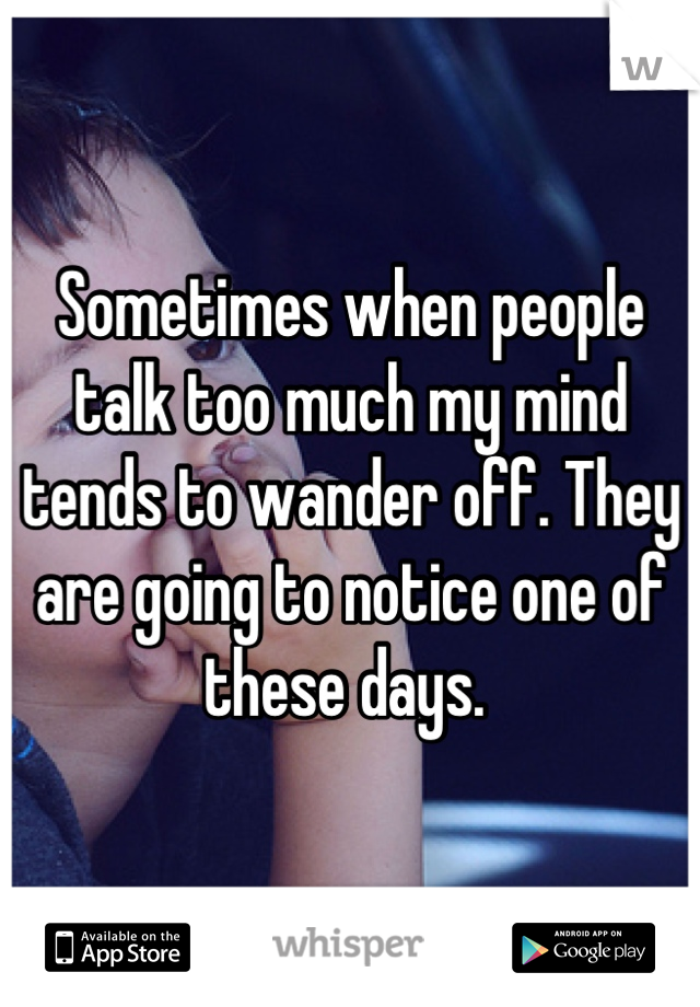 Sometimes when people talk too much my mind tends to wander off. They are going to notice one of these days. 