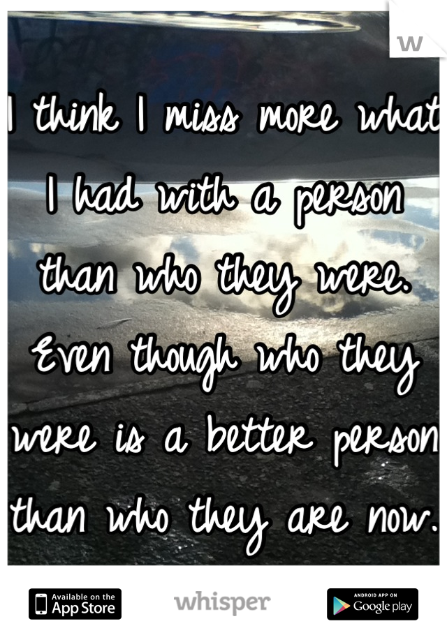 I think I miss more what I had with a person than who they were. Even though who they were is a better person than who they are now.