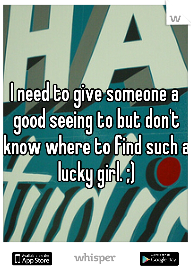 I need to give someone a good seeing to but don't know where to find such a lucky girl. ;)