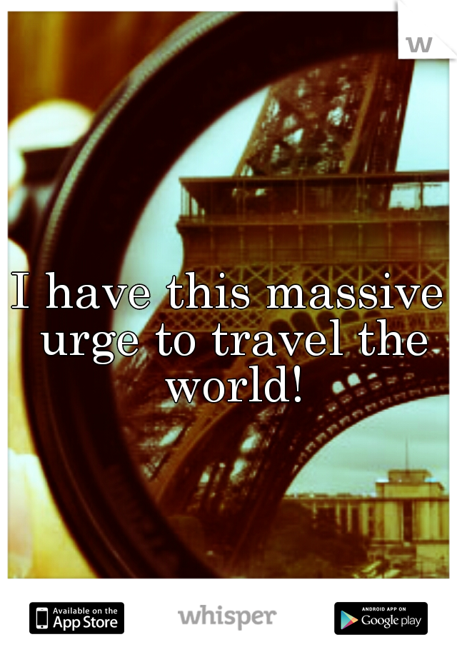 I have this massive urge to travel the world!