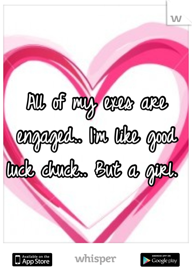 All of my exes are engaged.. I'm like good luck chuck.. But a girl. 