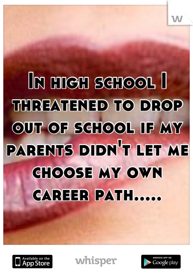 In high school I threatened to drop out of school if my parents didn't let me choose my own career path.....