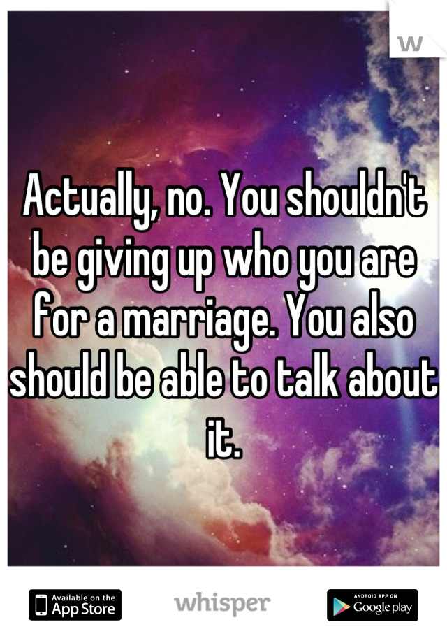 Actually, no. You shouldn't be giving up who you are for a marriage. You also should be able to talk about it.