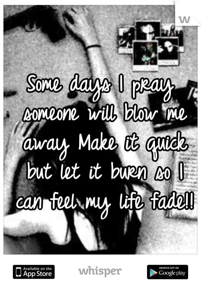 Some days I pray someone will blow me away Make it quick but let it burn so I can feel my life fade!!