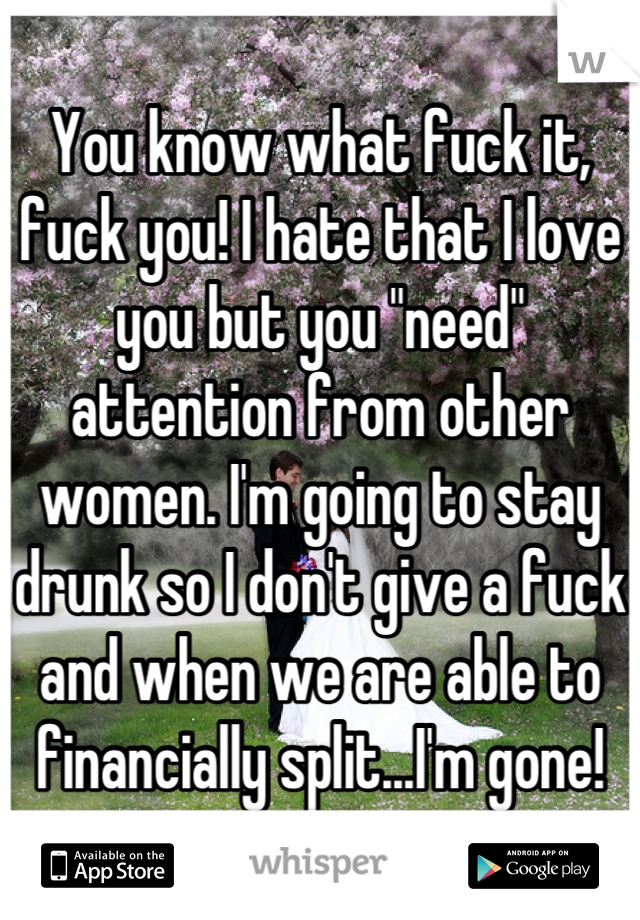 You know what fuck it, fuck you! I hate that I love you but you "need" attention from other women. I'm going to stay drunk so I don't give a fuck and when we are able to financially split...I'm gone!