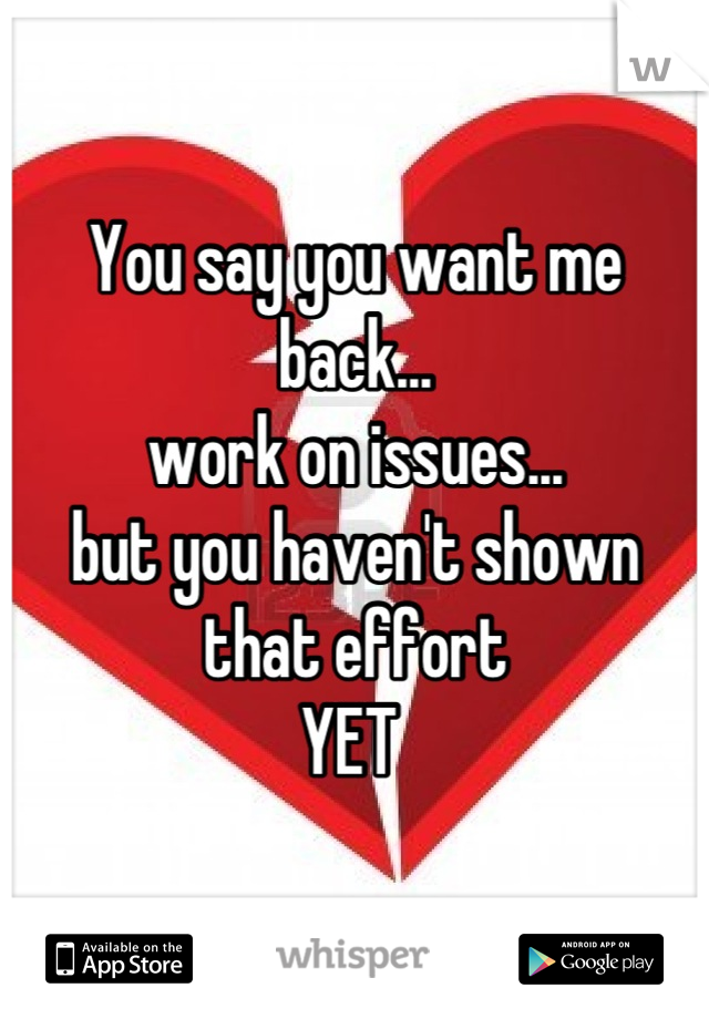 You say you want me back...
work on issues...
but you haven't shown that effort 
YET 