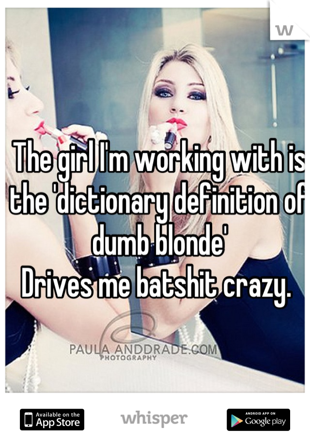 The girl I'm working with is the 'dictionary definition of dumb blonde' 
Drives me batshit crazy. 