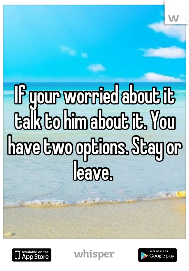 If your worried about it talk to him about it. You have two options. Stay or leave. 