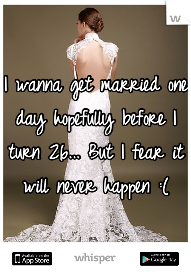 I wanna get married one day hopefully before I turn 26... But I fear it will never happen :(