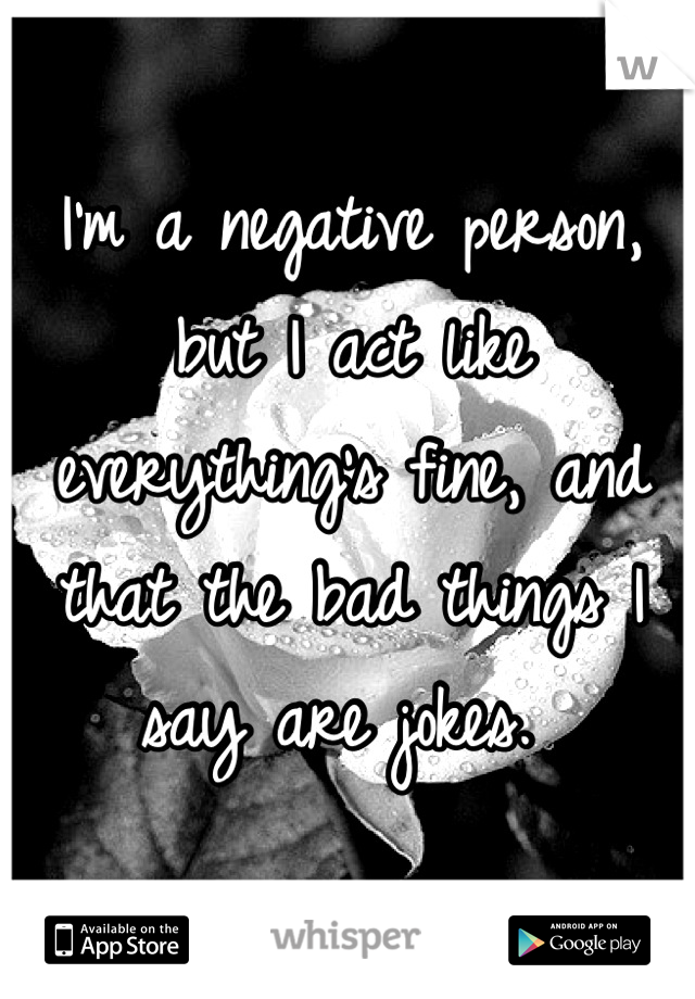 I'm a negative person, but I act like everything's fine, and that the bad things I say are jokes. 