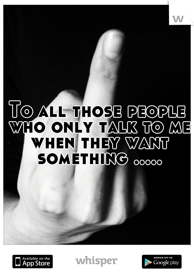 To all those people who only talk to me when they want something .....