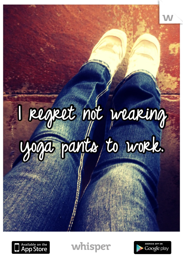 I regret not wearing yoga pants to work.