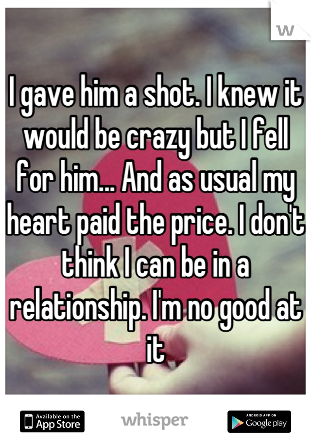 I gave him a shot. I knew it would be crazy but I fell for him... And as usual my heart paid the price. I don't think I can be in a relationship. I'm no good at it