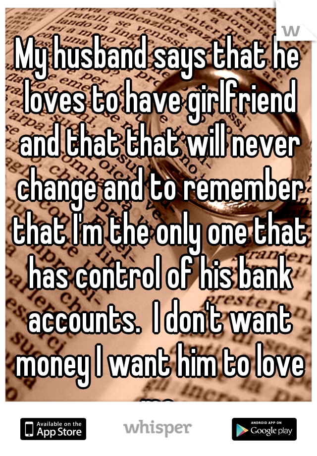 My husband says that he loves to have girlfriend and that that will never change and to remember that I'm the only one that has control of his bank accounts.  I don't want money I want him to love me.