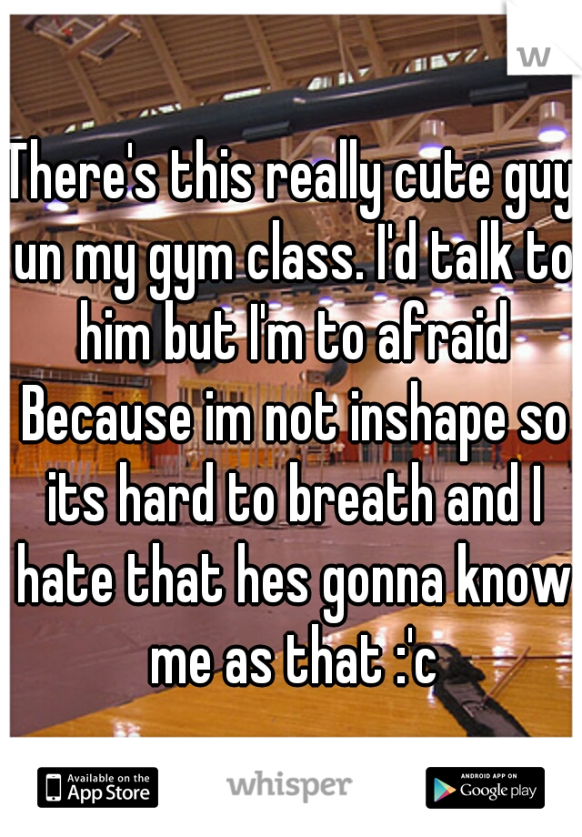 There's this really cute guy un my gym class. I'd talk to him but I'm to afraid Because im not inshape so its hard to breath and I hate that hes gonna know me as that :'c