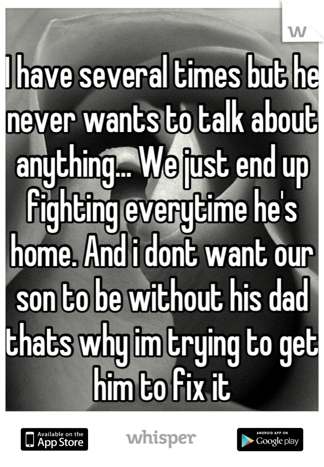 I have several times but he never wants to talk about anything... We just end up fighting everytime he's home. And i dont want our son to be without his dad thats why im trying to get him to fix it