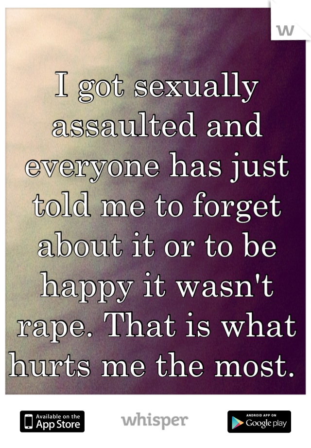 I got sexually assaulted and everyone has just told me to forget about it or to be happy it wasn't rape. That is what hurts me the most. 