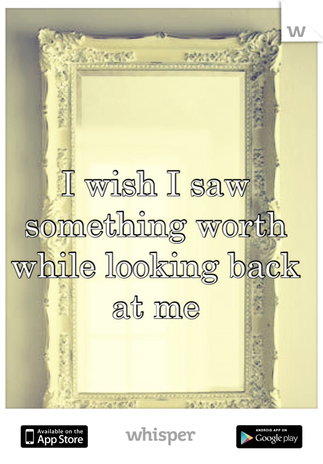 I wish I saw something worth while looking back at me