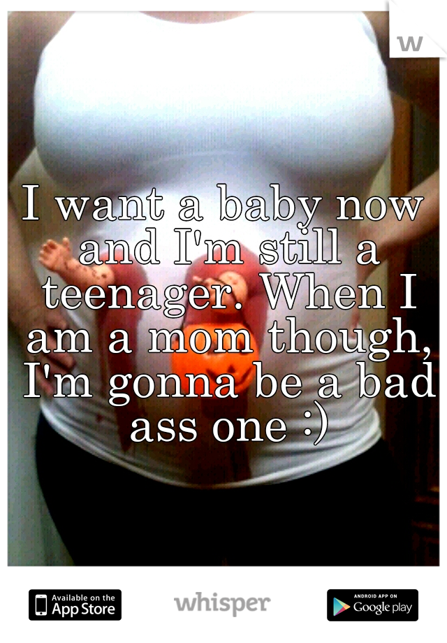 I want a baby now and I'm still a teenager. When I am a mom though, I'm gonna be a bad ass one :)