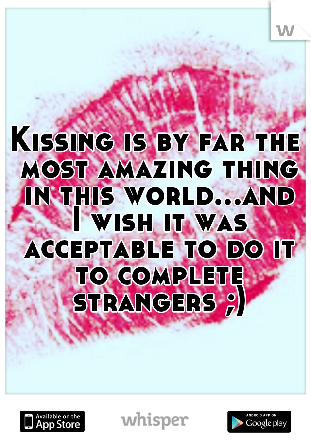 Kissing is by far the most amazing thing in this world...and I wish it was acceptable to do it to complete strangers ;)