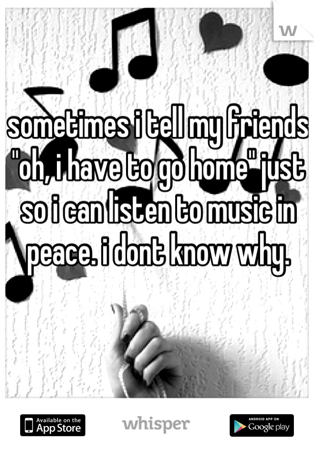 sometimes i tell my friends "oh, i have to go home" just so i can listen to music in peace. i dont know why.