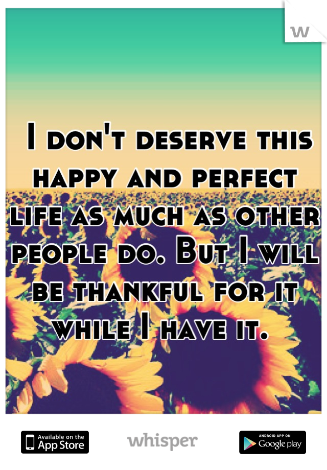  I don't deserve this happy and perfect life as much as other people do. But I will be thankful for it while I have it. 