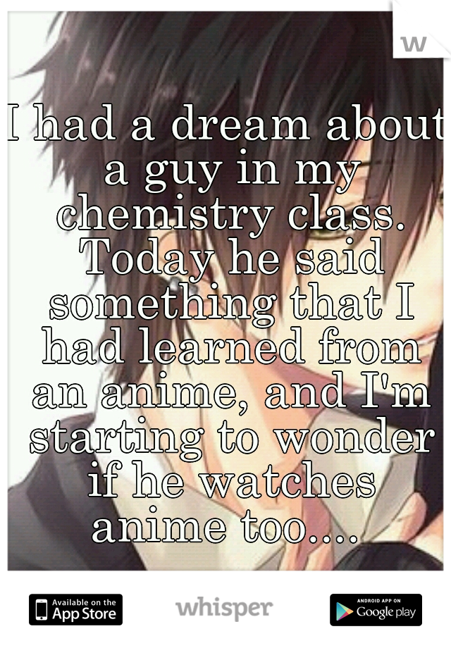 I had a dream about a guy in my chemistry class. Today he said something that I had learned from an anime, and I'm starting to wonder if he watches anime too.... 