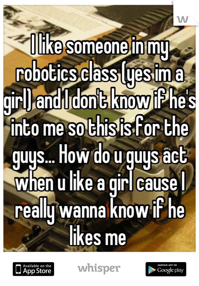 I like someone in my robotics class (yes im a girl) and I don't know if he's into me so this is for the guys... How do u guys act when u like a girl cause I really wanna know if he likes me 