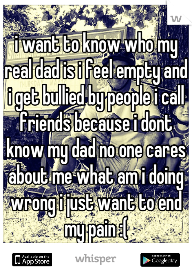 i want to know who my real dad is i feel empty and i get bullied by people i call friends because i dont know my dad no one cares about me what am i doing wrong i just want to end my pain :(