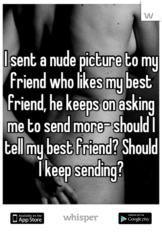 I sent a nude picture to my friend who likes my best friend, he keeps on asking me to send more- should I tell my best friend? Should I keep sending?