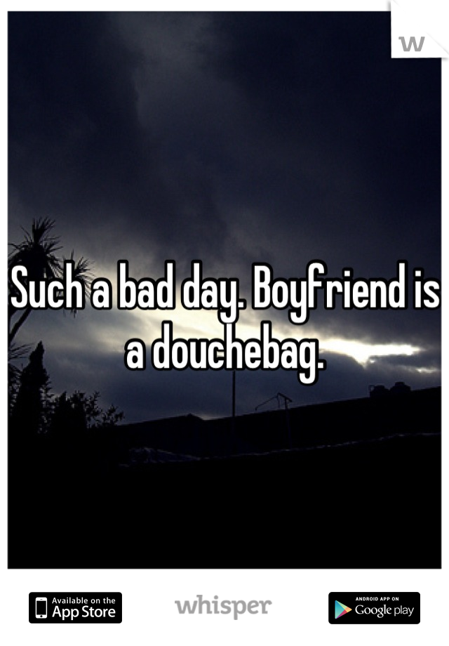 Such a bad day. Boyfriend is a douchebag.