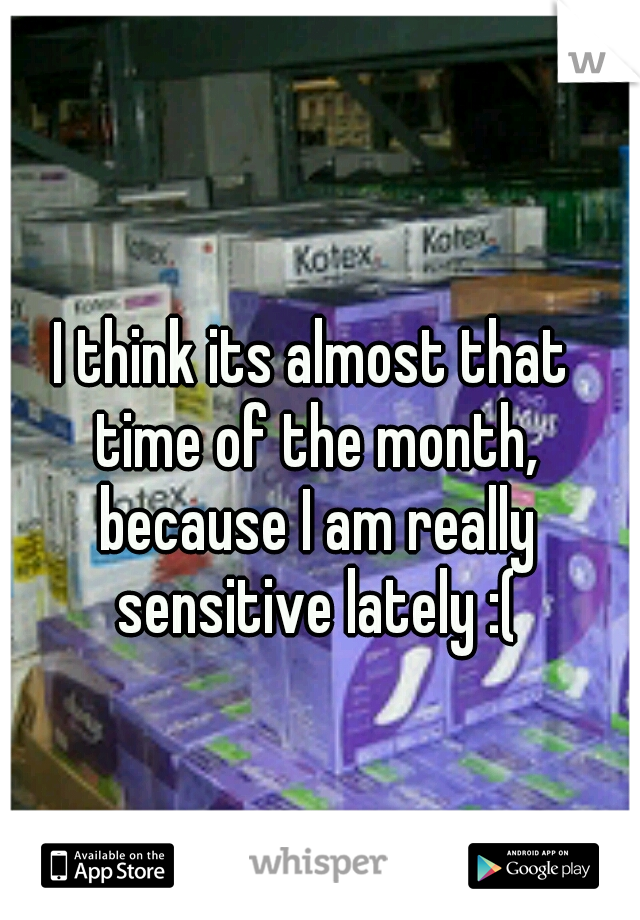 I think its almost that time of the month, because I am really sensitive lately :(