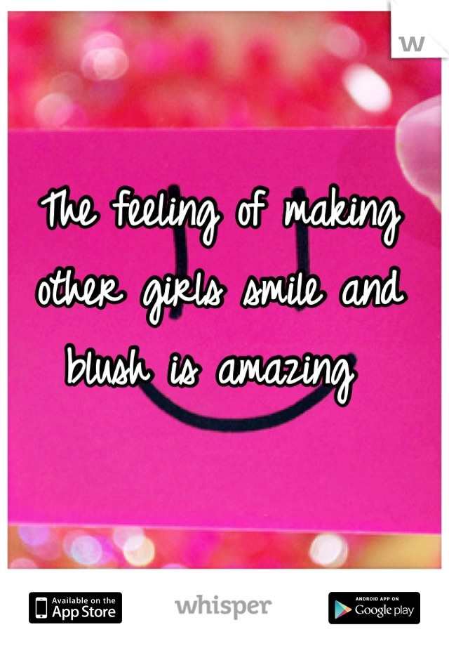 The feeling of making other girls smile and blush is amazing 