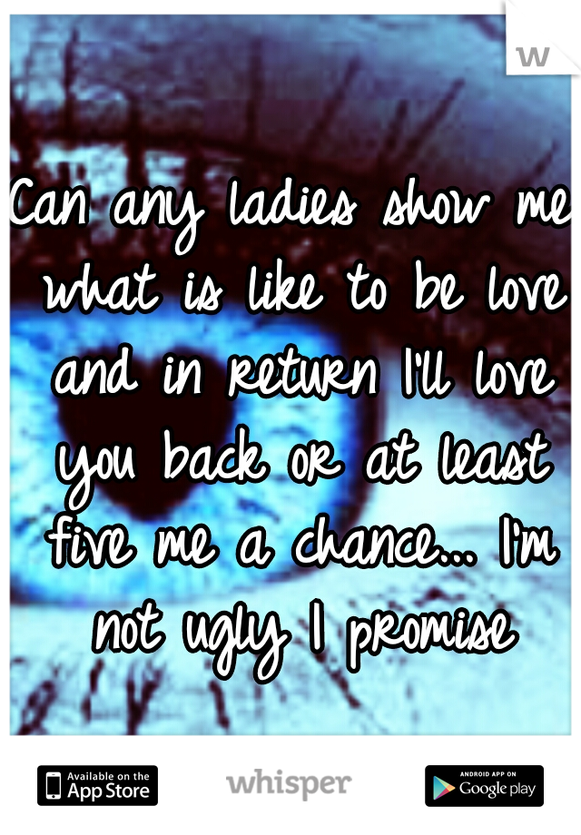 Can any ladies show me what is like to be love and in return I'll love you back or at least five me a chance... I'm not ugly I promise