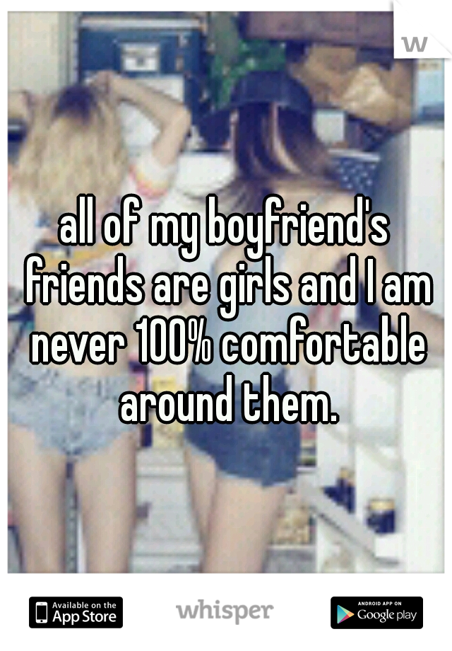 all of my boyfriend's friends are girls and I am never 100% comfortable around them.