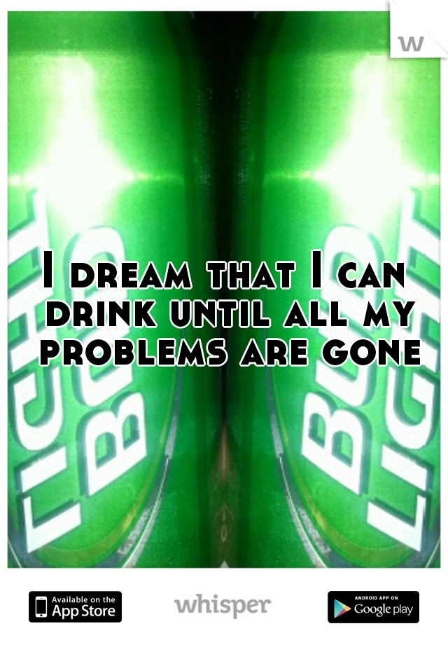 I dream that I can drink until all my problems are gone