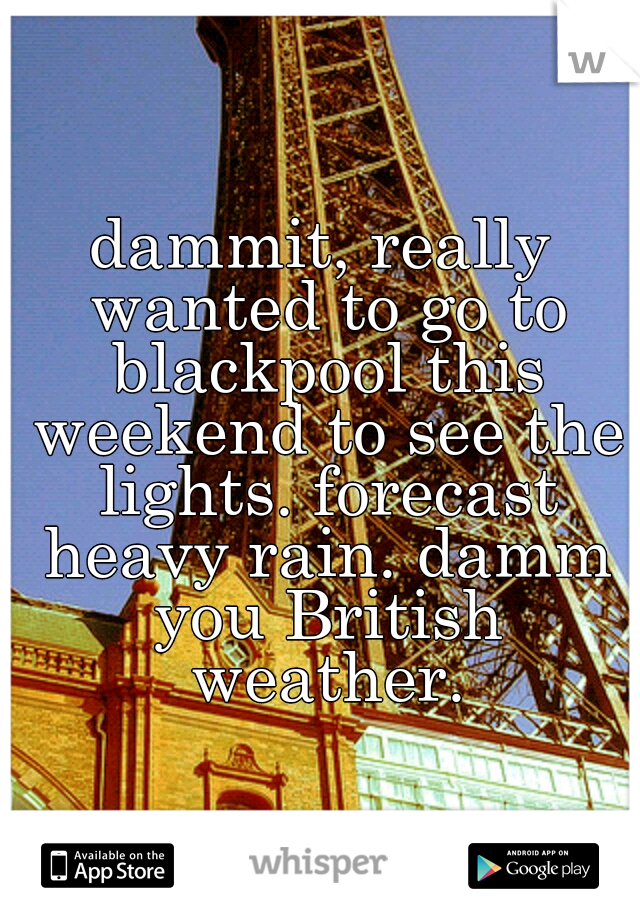 dammit, really wanted to go to blackpool this weekend to see the lights. forecast heavy rain. damm you British weather.