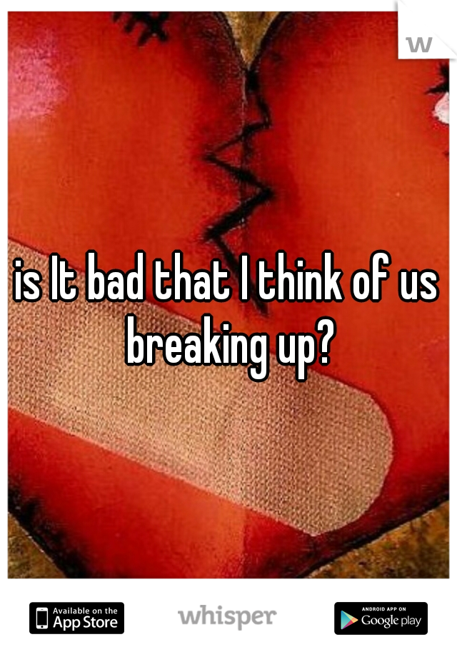 is It bad that I think of us breaking up?