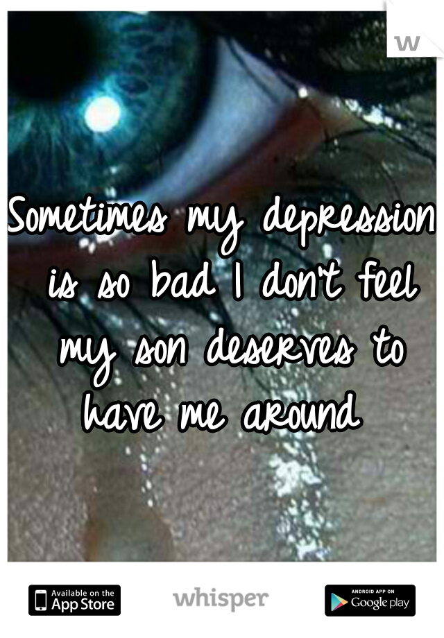 Sometimes my depression is so bad I don't feel my son deserves to have me around 