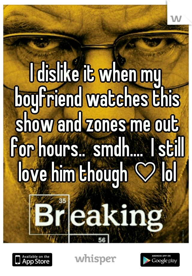 I dislike it when my boyfriend watches this show and zones me out for hours..  smdh....  I still love him though ♡ lol