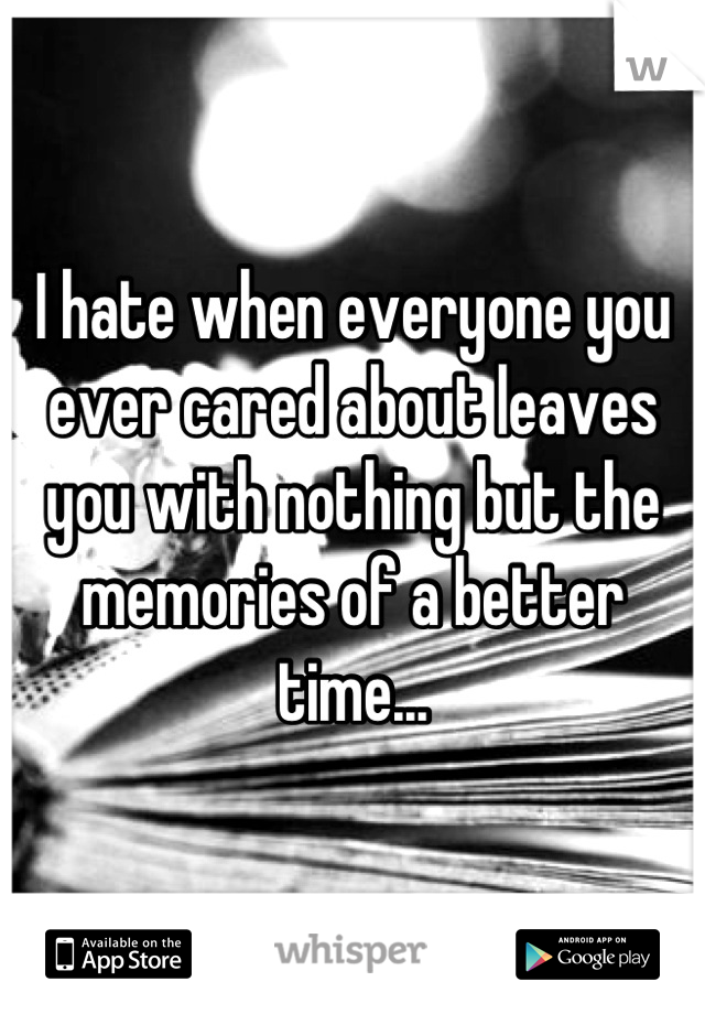 I hate when everyone you ever cared about leaves you with nothing but the memories of a better time...