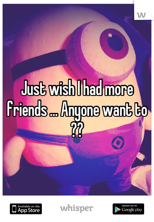 Just wish I had more friends ... Anyone want to ??