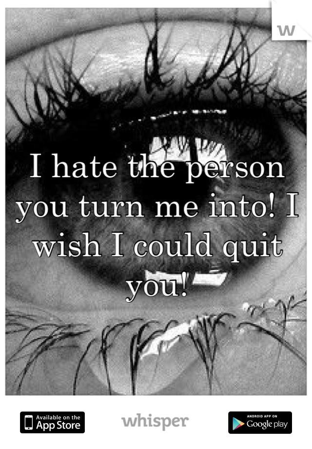 I hate the person you turn me into! I wish I could quit you!