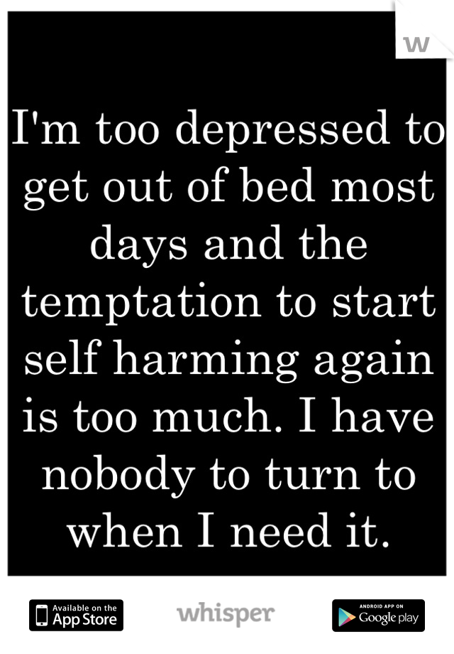 I'm too depressed to get out of bed most days and the temptation to start self harming again is too much. I have nobody to turn to when I need it.