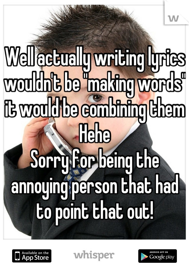 Well actually writing lyrics wouldn't be "making words" it would be combining them 
Hehe
Sorry for being the annoying person that had to point that out!