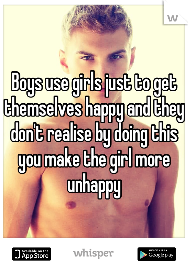 Boys use girls just to get themselves happy and they don't realise by doing this you make the girl more unhappy