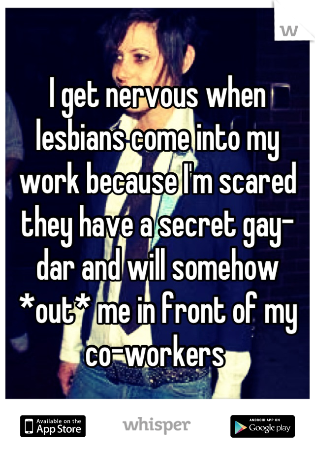 I get nervous when lesbians come into my work because I'm scared they have a secret gay-dar and will somehow *out* me in front of my co-workers 