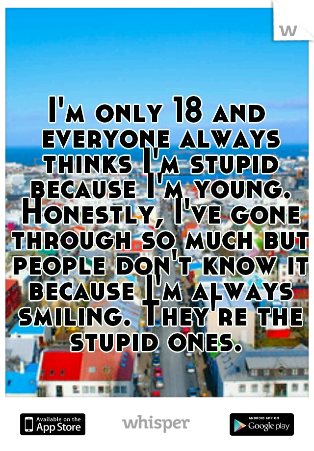 I'm only 18 and everyone always thinks I'm stupid because I'm young. Honestly, I've gone through so much but people don't know it because I'm always smiling. They're the stupid ones. 