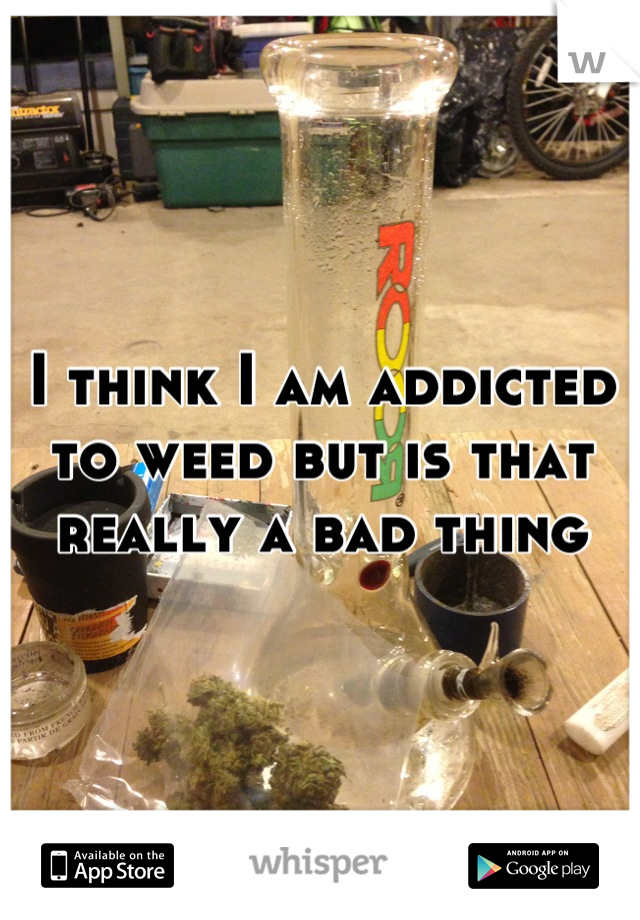 I think I am addicted to weed but is that really a bad thing