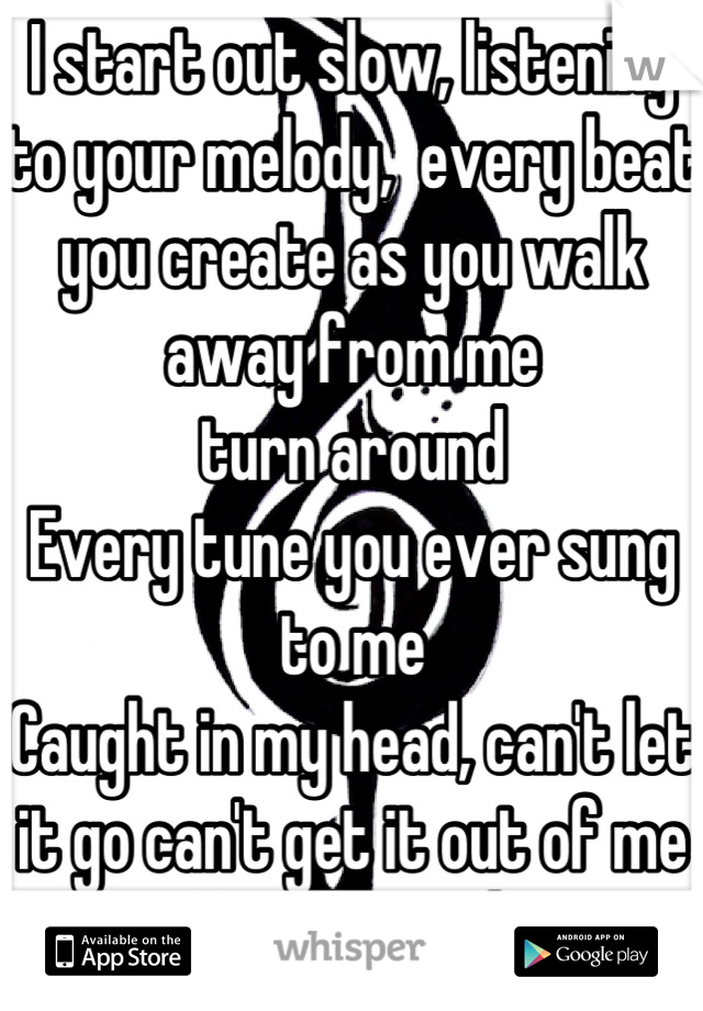 I start out slow, listening to your melody,  every beat you create as you walk away from me 
turn around 
Every tune you ever sung to me 
Caught in my head, can't let it go can't get it out of me 
Turn around 
This is what it's like 
To be sung to 
forced to hate this song 
I believed in every lyric uttered
Turn around 